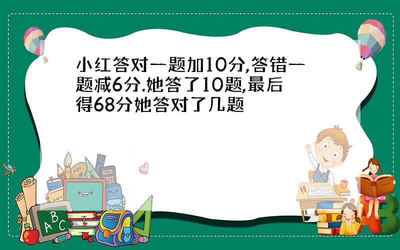 小红答对一题加10分,答错一题减6分.她答了10题,最后得68分她答对了几题