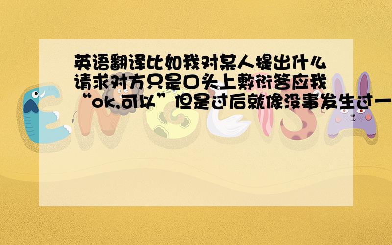 英语翻译比如我对某人提出什么请求对方只是口头上敷衍答应我“ok,可以”但是过后就像没事发生过一样.这个“只是口头上敷衍答