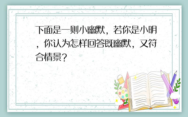 下面是一则小幽默，若你是小明，你认为怎样回答既幽默，又符合情景？