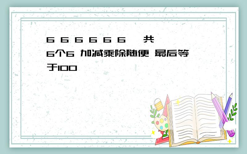 6 6 6 6 6 6 一共6个6 加减乘除随便 最后等于100