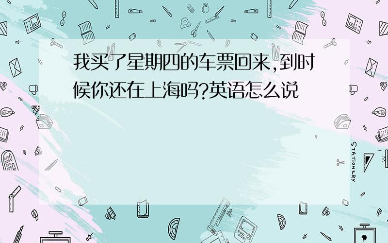 我买了星期四的车票回来,到时候你还在上海吗?英语怎么说