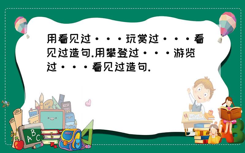 用看见过···玩赏过···看见过造句.用攀登过···游览过···看见过造句.