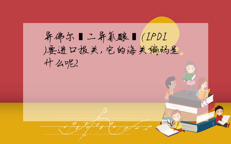 异佛尔酮二异氰酸酯（IPDI)要进口报关,它的海关编码是什么呢?