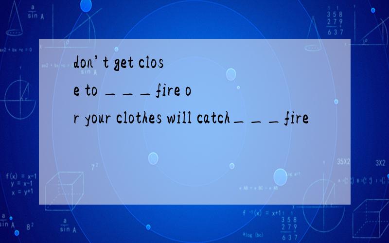 don’t get close to ___fire or your clothes will catch___fire