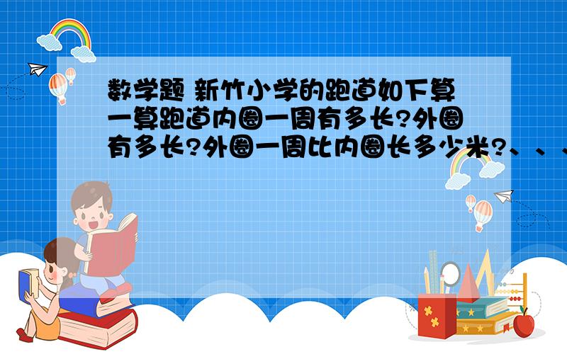 数学题 新竹小学的跑道如下算一算跑道内圈一周有多长?外圈有多长?外圈一周比内圈长多少米?、、、、、、