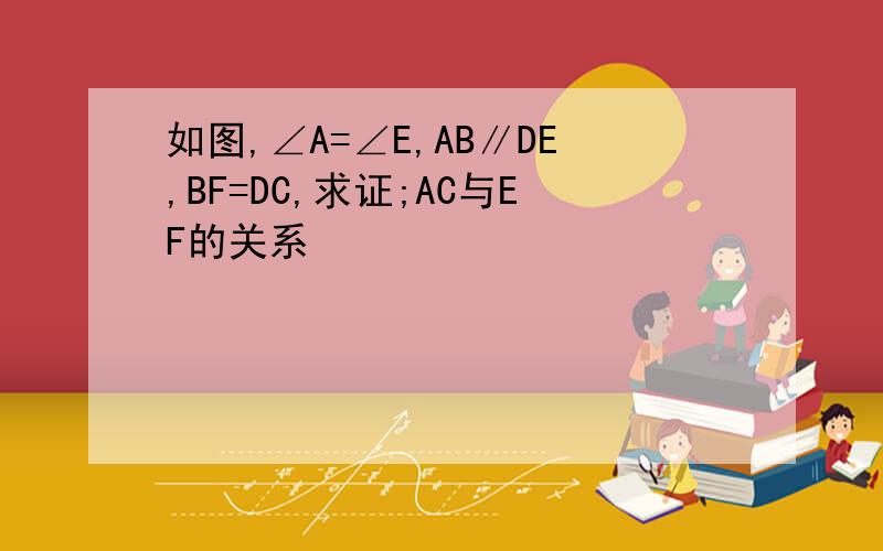 如图,∠A=∠E,AB∥DE,BF=DC,求证;AC与EF的关系