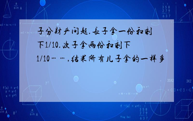 子分财产问题.长子拿一份和剩下1/10.次子拿两份和剩下1/10……,结果所有儿子拿的一样多