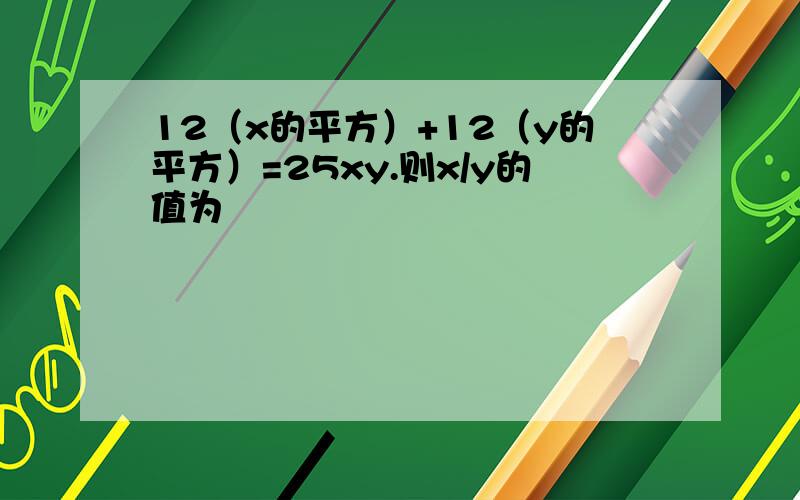 12（x的平方）+12（y的平方）=25xy.则x/y的值为