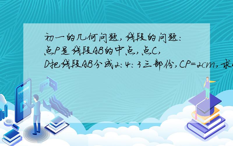 初一的几何问题,线段的问题：点P是线段AB的中点,点C,D把线段AB分成2：4：3三部份,CP=2cm,求AB的长