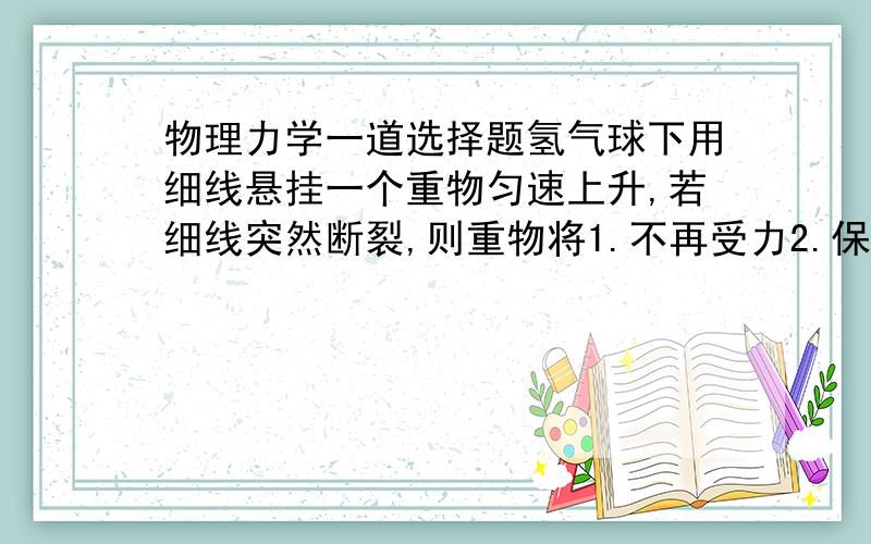 物理力学一道选择题氢气球下用细线悬挂一个重物匀速上升,若细线突然断裂,则重物将1.不再受力2.保持原速度一直上升3.立即