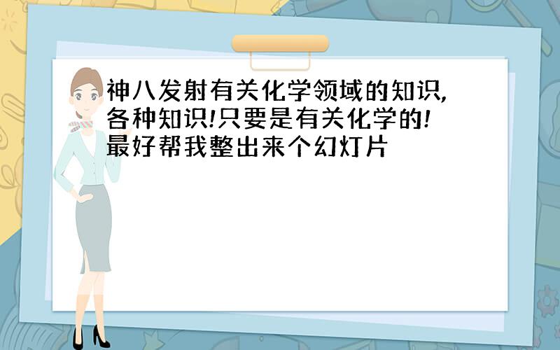 神八发射有关化学领域的知识,各种知识!只要是有关化学的!最好帮我整出来个幻灯片