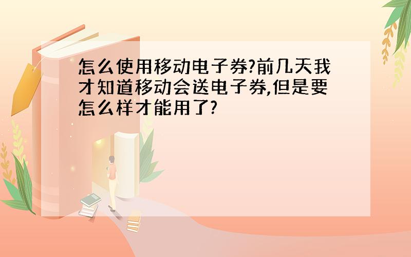 怎么使用移动电子券?前几天我才知道移动会送电子券,但是要怎么样才能用了?