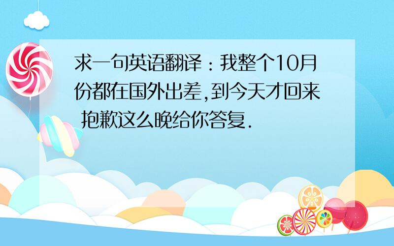 求一句英语翻译：我整个10月份都在国外出差,到今天才回来 抱歉这么晚给你答复.