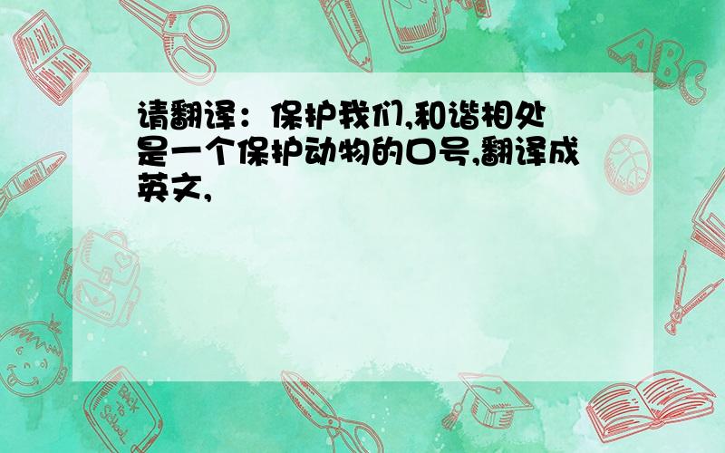 请翻译：保护我们,和谐相处 是一个保护动物的口号,翻译成英文,