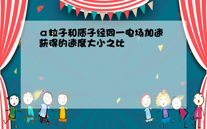 α粒子和质子经同一电场加速 获得的速度大小之比