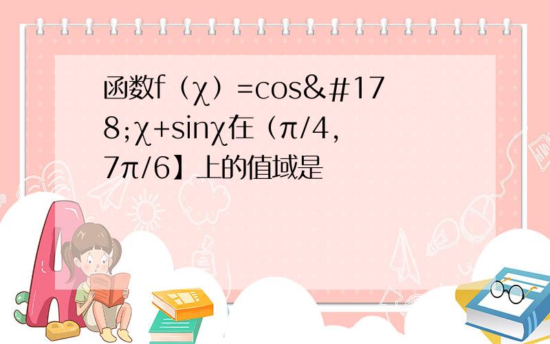 函数f（χ）=cos²χ+sinχ在（π/4,7π/6】上的值域是