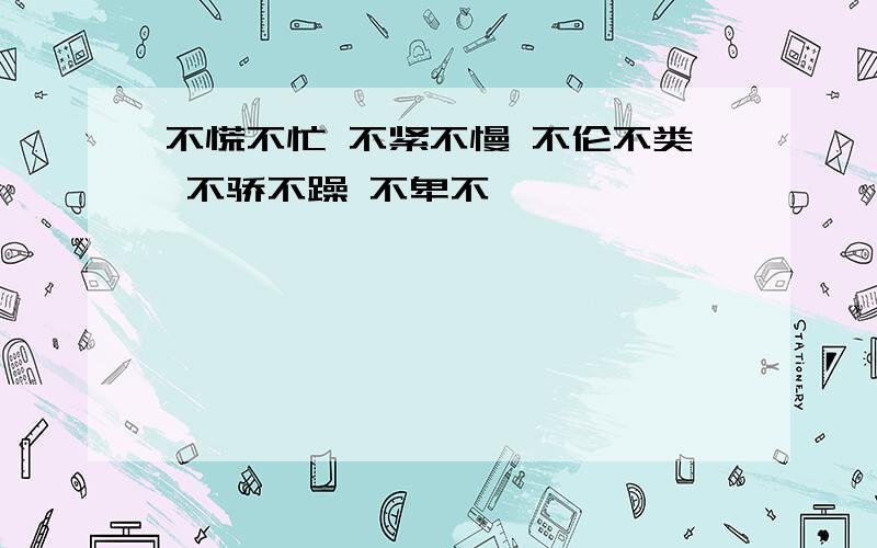 不慌不忙 不紧不慢 不伦不类 不骄不躁 不卑不亢