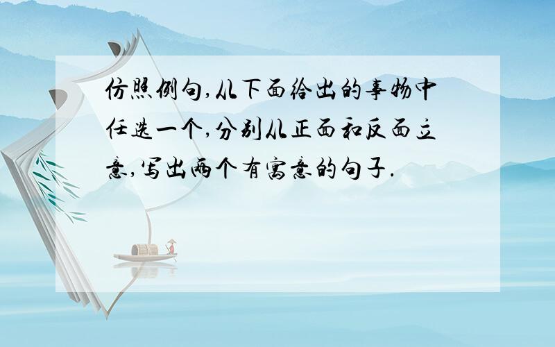 仿照例句,从下面给出的事物中任选一个,分别从正面和反面立意,写出两个有寓意的句子.