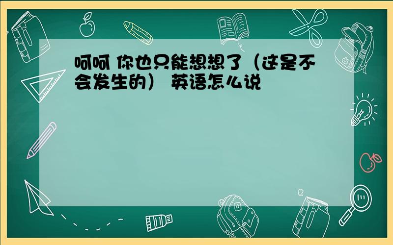 呵呵 你也只能想想了（这是不会发生的） 英语怎么说