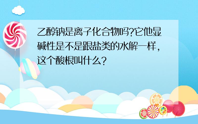 乙醇钠是离子化合物吗?它他显碱性是不是跟盐类的水解一样,这个酸根叫什么?