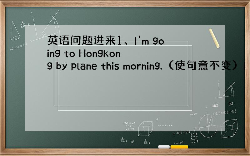 英语问题进来1、I'm going to Hongkong by plane this morning.（使句意不变）I