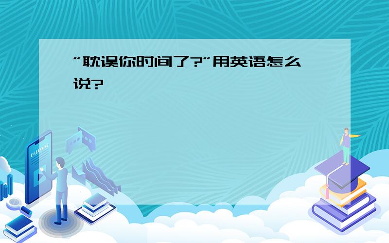 ”耽误你时间了?”用英语怎么说?