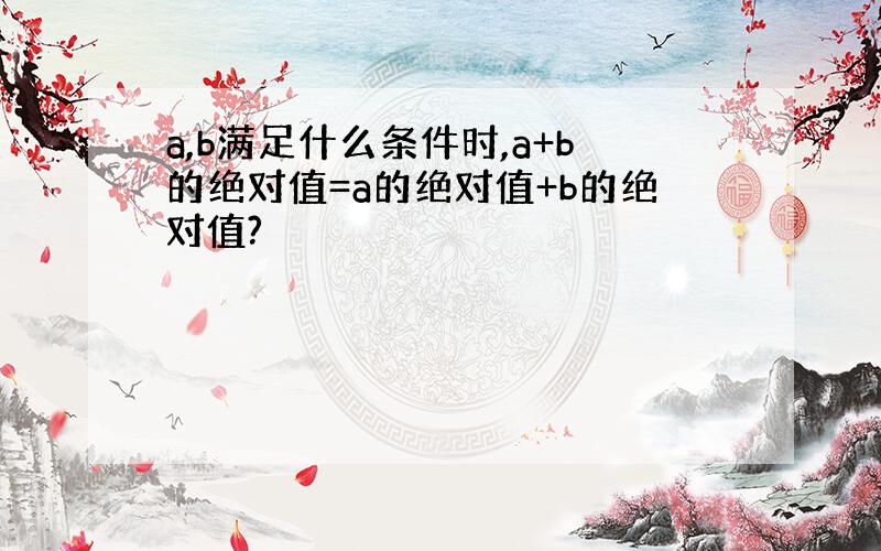 a,b满足什么条件时,a+b的绝对值=a的绝对值+b的绝对值?