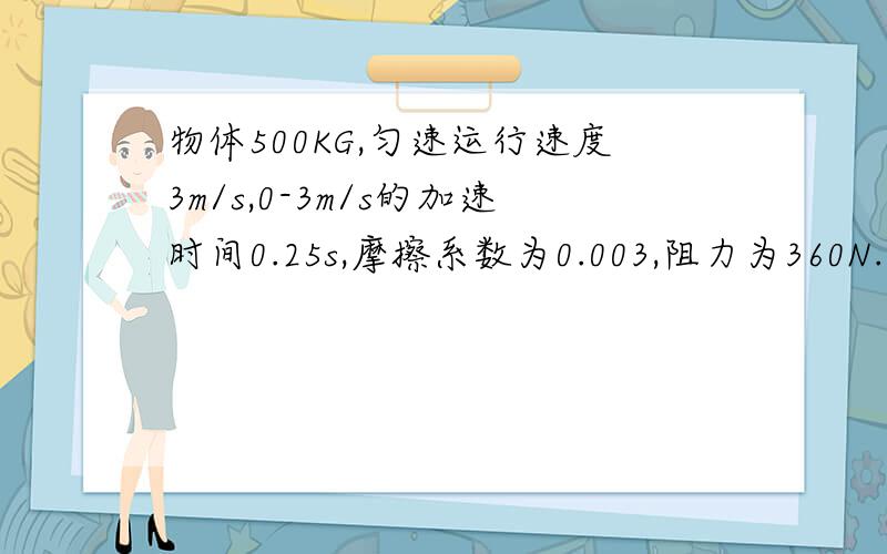 物体500KG,匀速运行速度3m/s,0-3m/s的加速时间0.25s,摩擦系数为0.003,阻力为360N.计算电机起