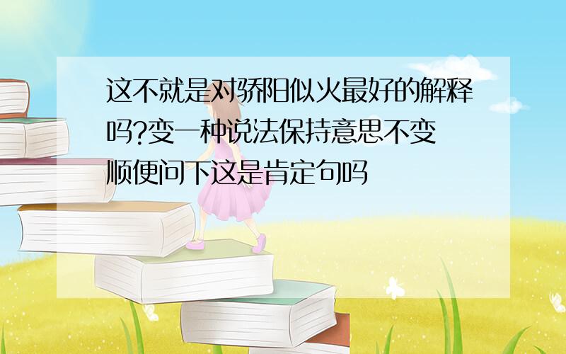 这不就是对骄阳似火最好的解释吗?变一种说法保持意思不变 顺便问下这是肯定句吗