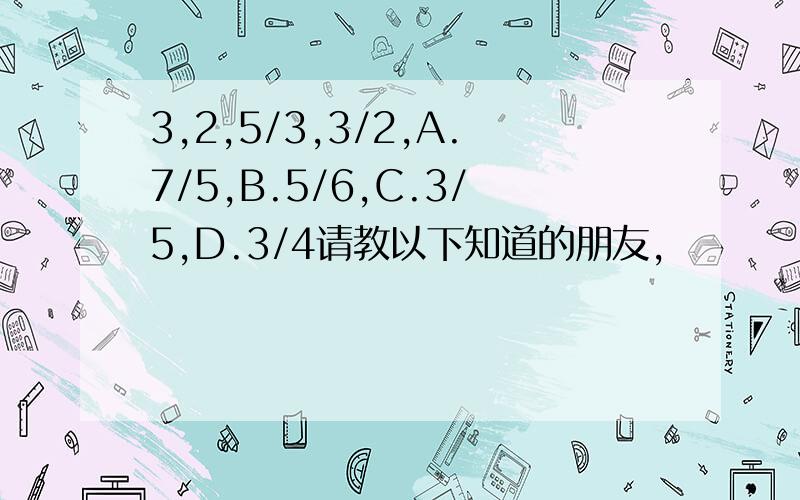 3,2,5/3,3/2,A.7/5,B.5/6,C.3/5,D.3/4请教以下知道的朋友,