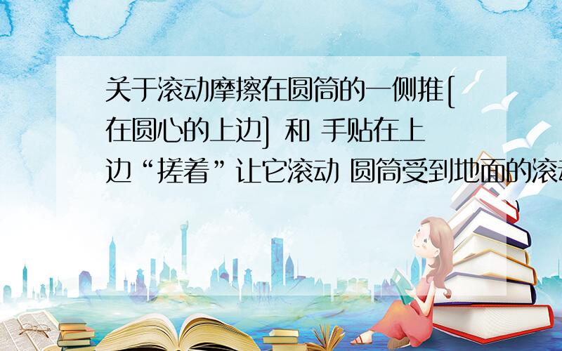 关于滚动摩擦在圆筒的一侧推[在圆心的上边] 和 手贴在上边“搓着”让它滚动 圆筒受到地面的滚动摩擦力方向一样吗