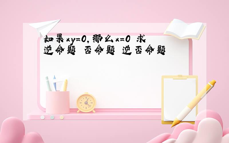 如果xy=0,那么x=0 求逆命题 否命题 逆否命题