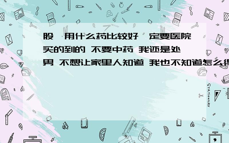 股廯用什么药比较好一定要医院买的到的 不要中药 我还是处男 不想让家里人知道 我也不知道怎么得上的