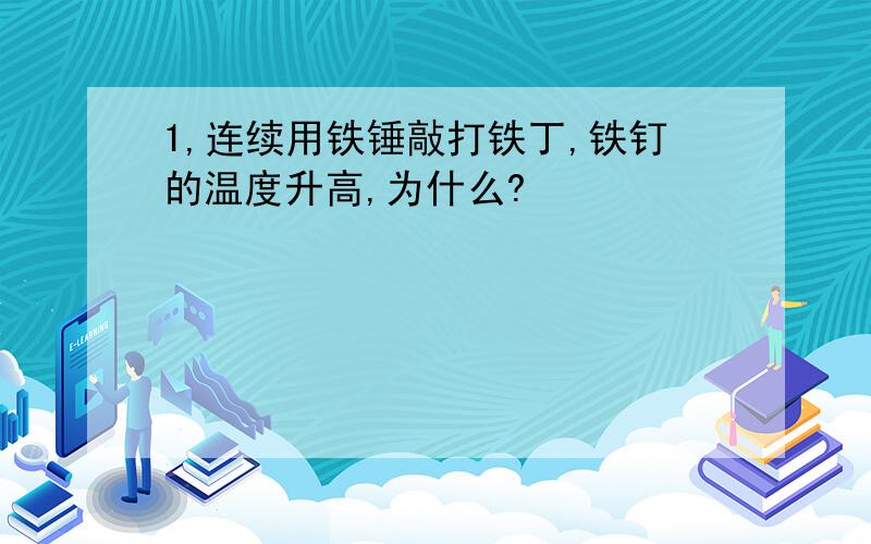 1,连续用铁锤敲打铁丁,铁钉的温度升高,为什么?