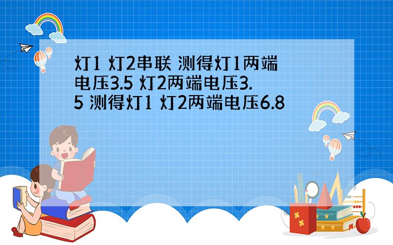 灯1 灯2串联 测得灯1两端电压3.5 灯2两端电压3.5 测得灯1 灯2两端电压6.8