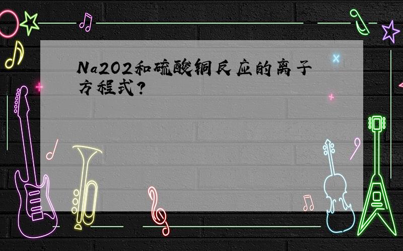 Na2O2和硫酸铜反应的离子方程式?