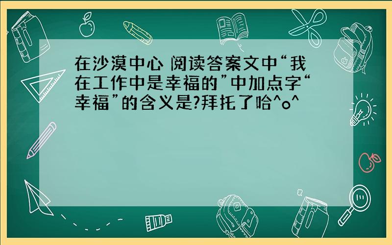 在沙漠中心 阅读答案文中“我在工作中是幸福的”中加点字“幸福”的含义是?拜托了哈^o^