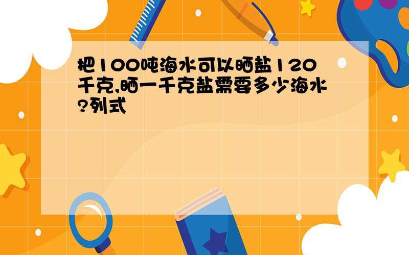 把100吨海水可以晒盐120千克,晒一千克盐需要多少海水?列式