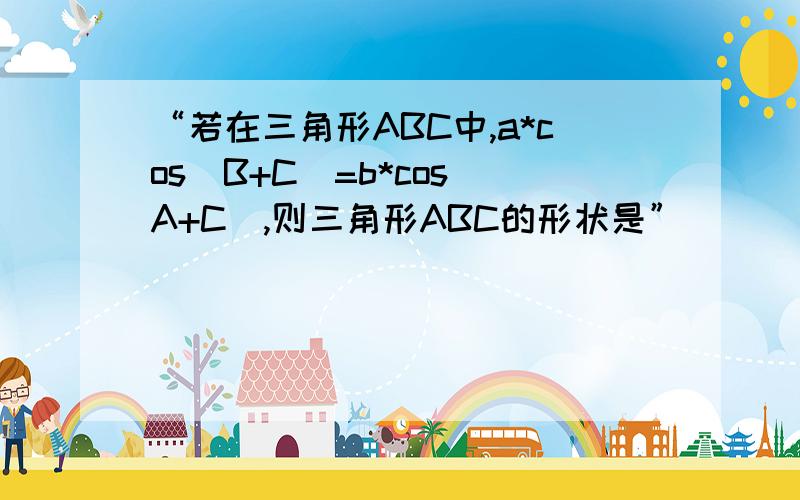 “若在三角形ABC中,a*cos(B+C)=b*cos(A+C),则三角形ABC的形状是”