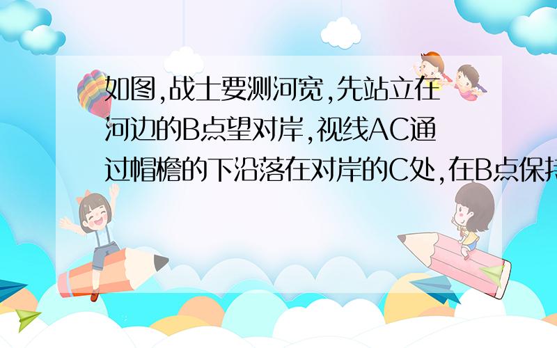 如图,战士要测河宽,先站立在河边的B点望对岸,视线AC通过帽檐的下沿落在对岸的C处,在B点保持原有姿势向