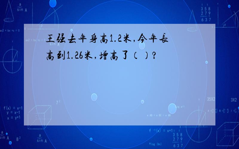 王强去年身高1.2米,今年长高到1.26米,增高了（）?