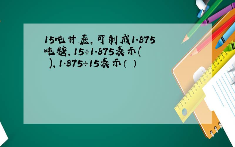 15吨甘蔗,可制成1.875吨糖,15÷1.875表示( ),1.875÷15表示（ ）