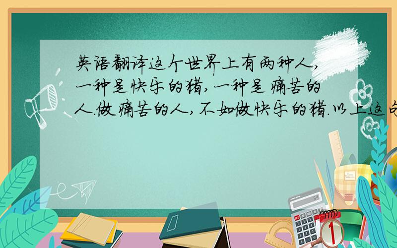 英语翻译这个世界上有两种人,一种是快乐的猪,一种是痛苦的人.做痛苦的人,不如做快乐的猪.以上这句话用英语怎么说啊?