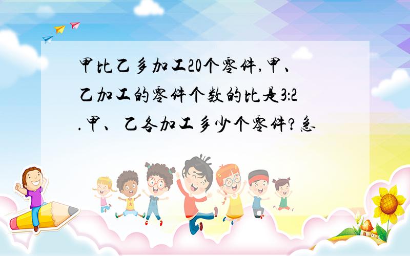 甲比乙多加工20个零件,甲、乙加工的零件个数的比是3：2.甲、乙各加工多少个零件?急