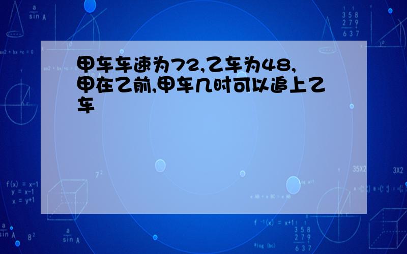 甲车车速为72,乙车为48,甲在乙前,甲车几时可以追上乙车