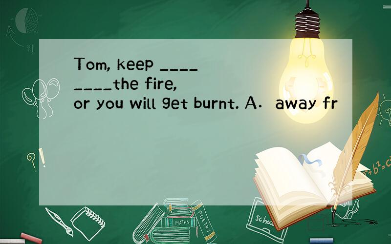 Tom, keep ________the fire, or you will get burnt. A．away fr