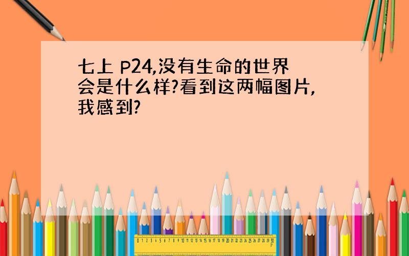 七上 P24,没有生命的世界会是什么样?看到这两幅图片,我感到?