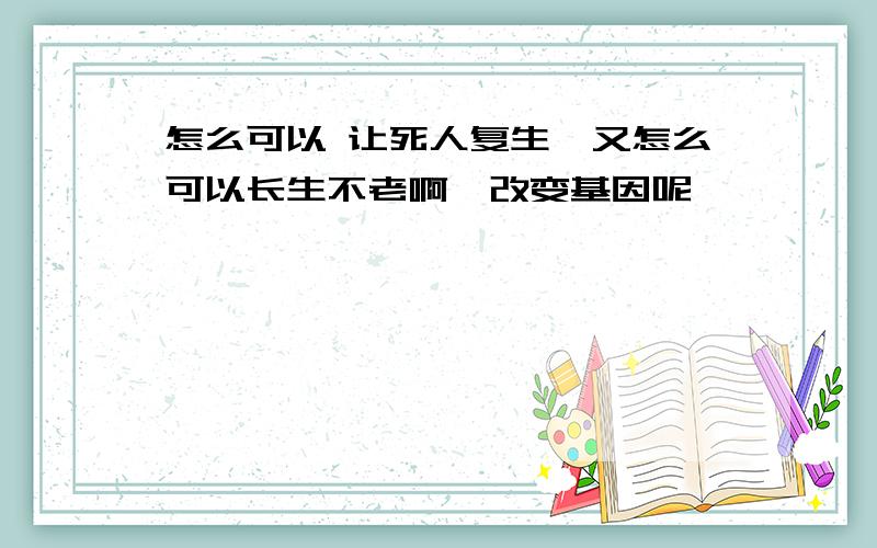 怎么可以 让死人复生,又怎么可以长生不老啊,改变基因呢