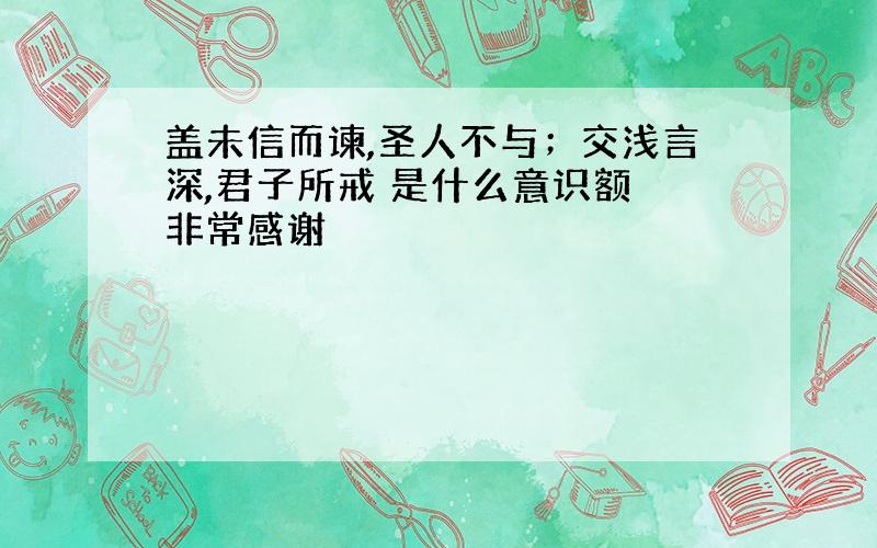 盖未信而谏,圣人不与；交浅言深,君子所戒 是什么意识额 非常感谢