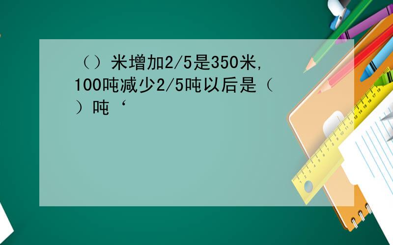 （）米增加2/5是350米,100吨减少2/5吨以后是（）吨‘